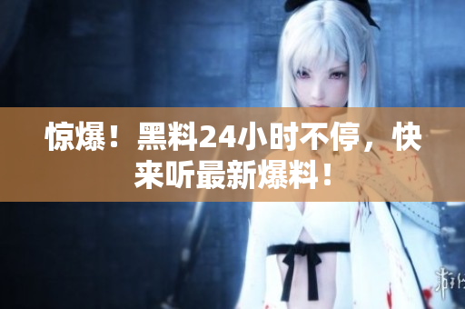 惊爆！黑料24小时不停，快来听最新爆料！