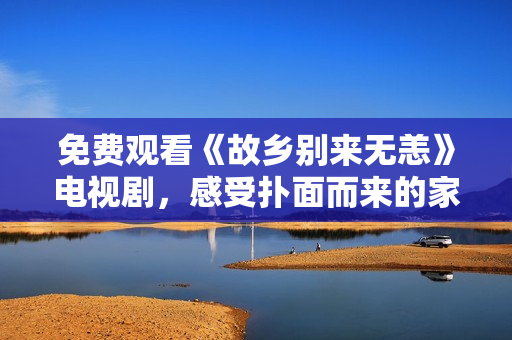 免费观看《故乡别来无恙》电视剧，感受扑面而来的家乡情怀