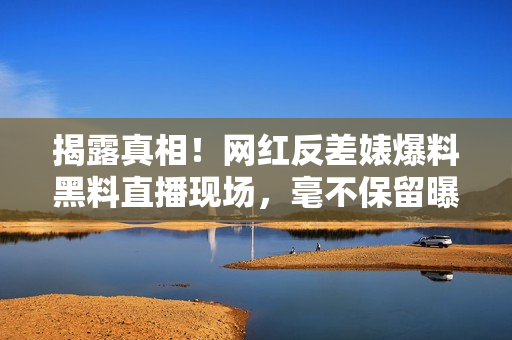 揭露真相！网红反差婊爆料黑料直播现场，毫不保留曝光