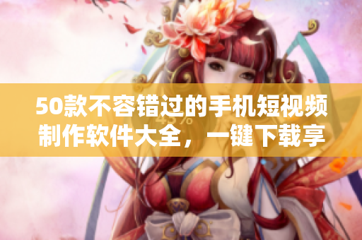 50款不容错过的手机短视频制作软件大全，一键下载享影视创作乐趣！