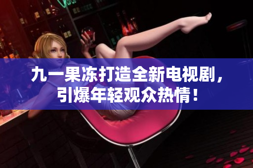 九一果冻打造全新电视剧，引爆年轻观众热情！