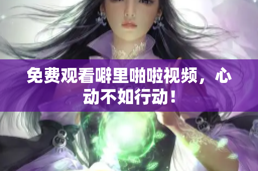 免费观看噼里啪啦视频，心动不如行动！