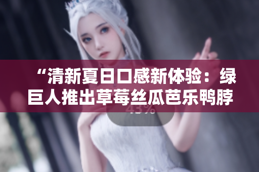 “清新夏日口感新体验：绿巨人推出草莓丝瓜芭乐鸭脖口味”