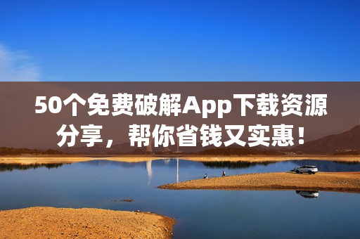 50个免费破解App下载资源分享，帮你省钱又实惠！