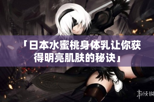 「日本水蜜桃身体乳让你获得明亮肌肤的秘诀」