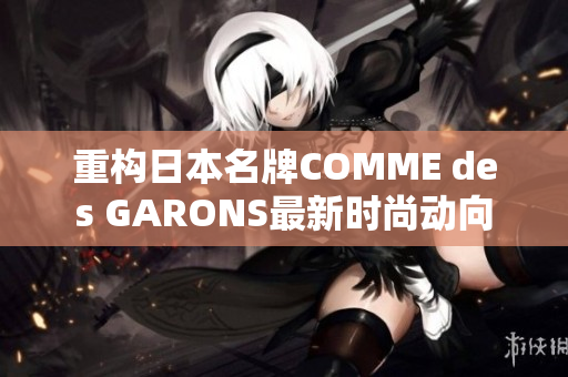 重构日本名牌COMME des GARONS最新时尚动向