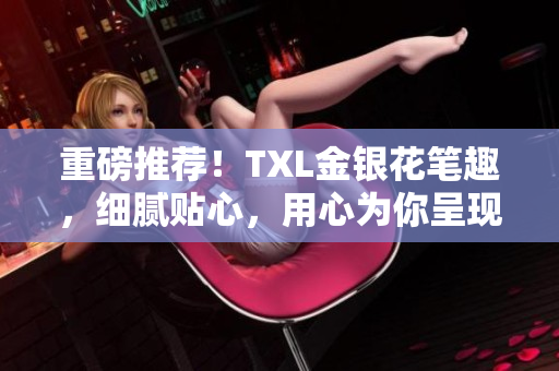 重磅推荐！TXL金银花笔趣，细腻贴心，用心为你呈现！