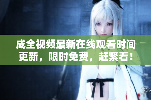 成全视频最新在线观看时间更新，限时免费，赶紧看！