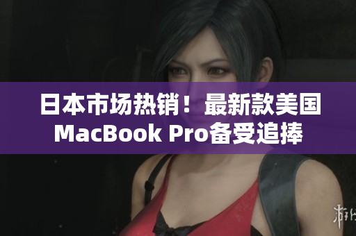 日本市场热销！最新款美国MacBook Pro备受追捧