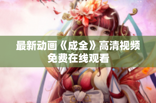 最新动画《成全》高清视频免费在线观看