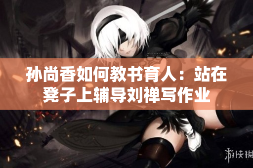 孙尚香如何教书育人：站在凳子上辅导刘禅写作业