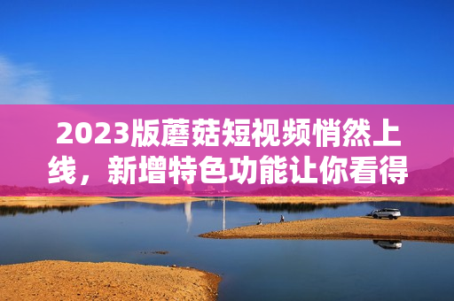 2023版蘑菇短视频悄然上线，新增特色功能让你看得更过瘾！