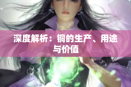 深度解析：铜的生产、用途与价值