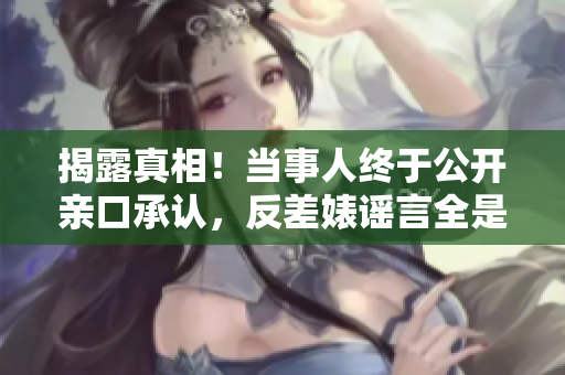 揭露真相！当事人终于公开亲口承认，反差婊谣言全是造假！