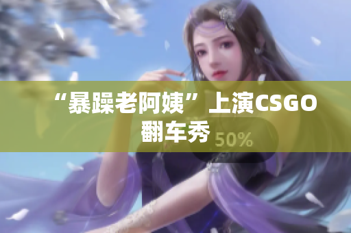 “暴躁老阿姨”上演CSGO翻车秀
