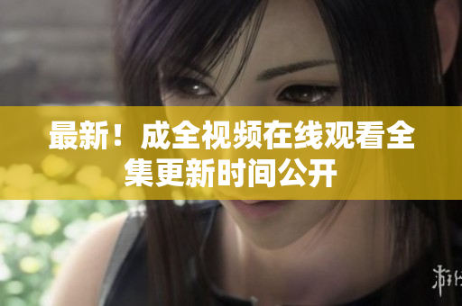 最新！成全视频在线观看全集更新时间公开