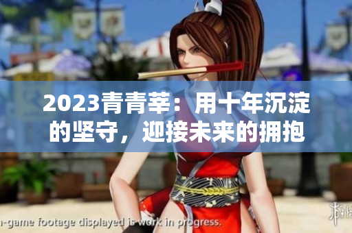 2023青青莘：用十年沉淀的坚守，迎接未来的拥抱
