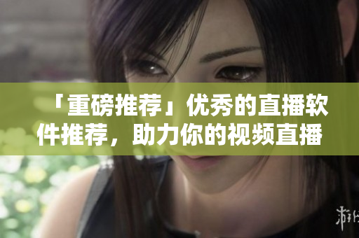 「重磅推荐」优秀的直播软件推荐，助力你的视频直播！