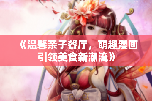 《温馨亲子餐厅，萌趣漫画引领美食新潮流》