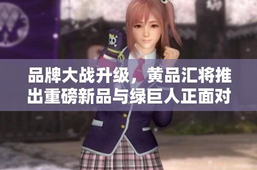 品牌大战升级，黄品汇将推出重磅新品与绿巨人正面对决