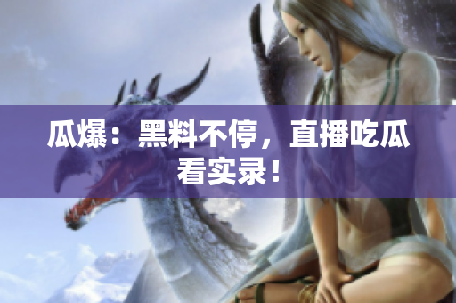 瓜爆：黑料不停，直播吃瓜看实录！