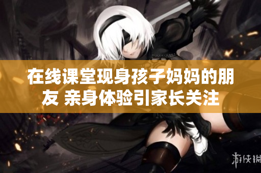 在线课堂现身孩子妈妈的朋友 亲身体验引家长关注