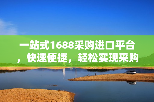 一站式1688采购进口平台，快速便捷，轻松实现采购需求