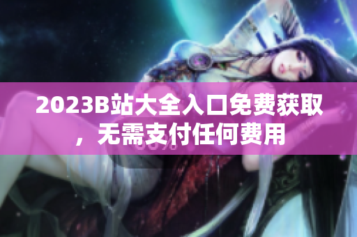 2023B站大全入口免费获取，无需支付任何费用