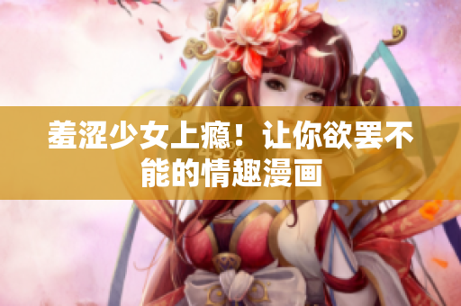 羞涩少女上瘾！让你欲罢不能的情趣漫画