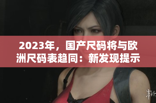2023年，国产尺码将与欧洲尺码表趋同：新发现提示中国尺码不再是有缺陷的弱点