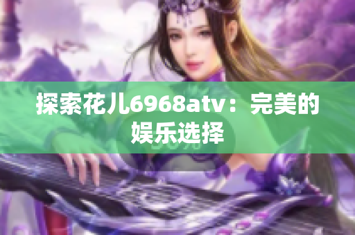 探索花儿6968atv：完美的娱乐选择