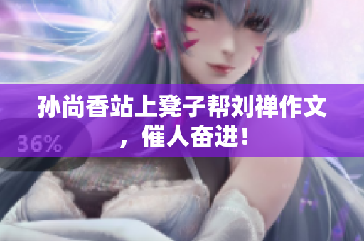 孙尚香站上凳子帮刘禅作文，催人奋进！