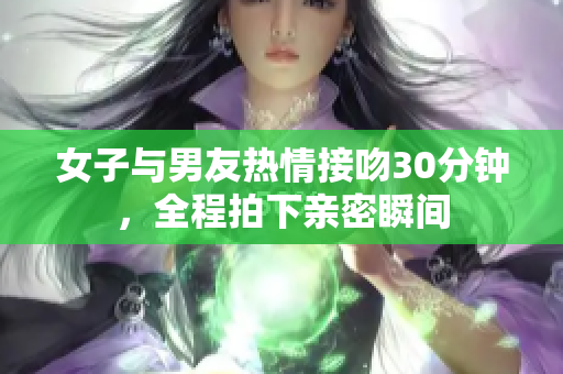 女子与男友热情接吻30分钟，全程拍下亲密瞬间