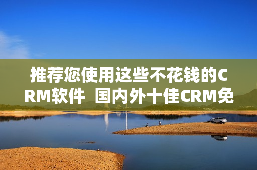 推荐您使用这些不花钱的CRM软件  国内外十佳CRM免费软件推荐