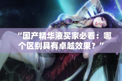 “国产精华液买家必看：哪个区别具有卓越效果？”