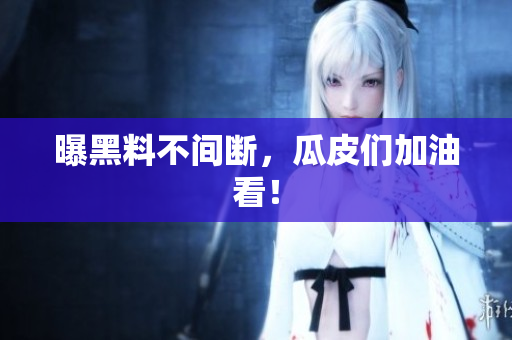 曝黑料不间断，瓜皮们加油看！