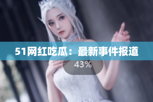 51网红吃瓜：最新事件报道