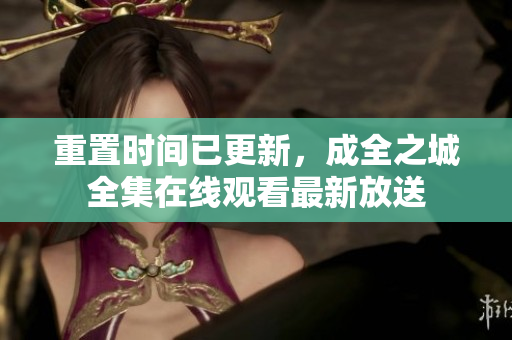 重置时间已更新，成全之城全集在线观看最新放送