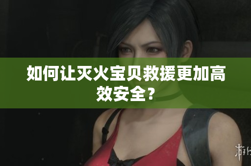 如何让灭火宝贝救援更加高效安全？