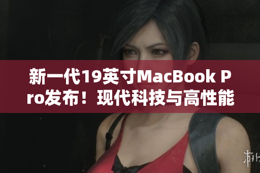 新一代19英寸MacBook Pro发布！现代科技与高性能完美融合