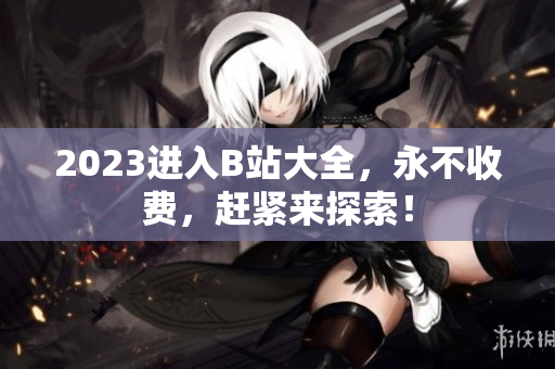 2023进入B站大全，永不收费，赶紧来探索！