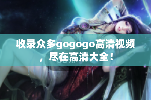 收录众多gogogo高清视频，尽在高清大全！