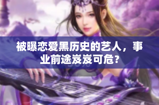 被曝恋爱黑历史的艺人，事业前途岌岌可危？