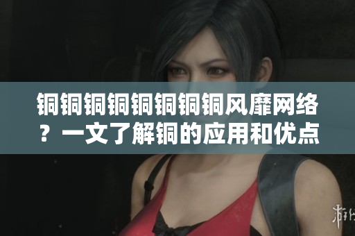 铜铜铜铜铜铜铜铜风靡网络？一文了解铜的应用和优点