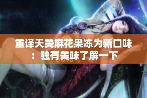 重译天美麻花果冻为新口味：独有美味了解一下