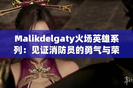Malikdelgaty火场英雄系列：见证消防员的勇气与荣耀