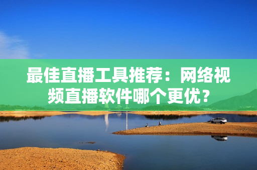 最佳直播工具推荐：网络视频直播软件哪个更优？