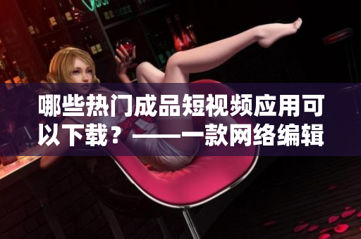 哪些热门成品短视频应用可以下载？——一款网络编辑推荐