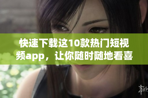 快速下载这10款热门短视频app，让你随时随地看喜欢！