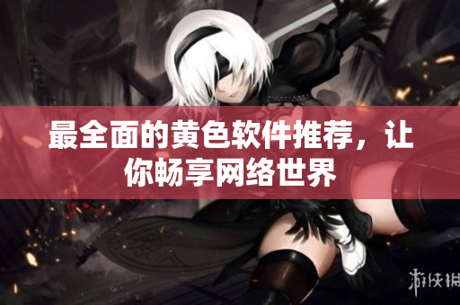 最全面的黄色软件推荐，让你畅享网络世界